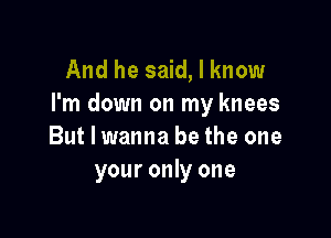 And he said, I know
I'm down on my knees

But I wanna be the one
your only one