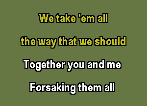 We take 'em all

the way that we should

Together you and me

Forsaking them all