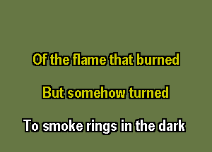 0f the flame that burned

But somehow turned

To smoke rings in the dark