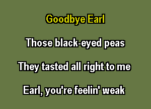 Goodbye Earl

Those black-eyed peas

They tasted all right to me

Earl, you're feelin' weak