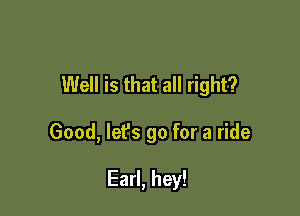 Well is that all right?

Good, lefs go for a ride

Earl, hey!