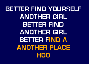 BETTER FIND YOURSELF
ANOTHER GIRL
BETTER FIND
ANOTHER GIRL
BETTER FIND A
ANOTHER PLACE
H00