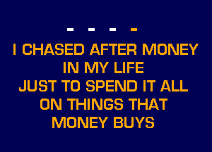 I CHASED AFTER MONEY
IN MY LIFE
JUST TO SPEND IT ALL
ON THINGS THAT
MONEY BUYS