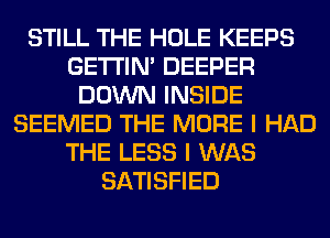 STILL THE HOLE KEEPS
GETI'IM DEEPER
DOWN INSIDE
SEEMED THE MORE I HAD
THE LESS I WAS
SATISFIED