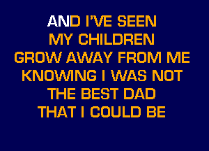 AND I'VE SEEN
MY CHILDREN
GROW AWAY FROM ME
KNOUVING I WAS NOT
THE BEST DAD
THAT I COULD BE