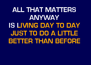 ALL THAT MATTERS
ANYWAY
IS LIVING DAY TO DAY
JUST TO DO A LITTLE
BETTER THAN BEFORE