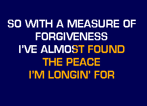 80 WITH A MEASURE 0F
FORGIVENESS
I'VE ALMOST FOUND
THE PEACE
I'M LONGIN' FOR
