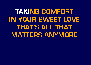 TAKING COMFORT
IN YOUR SWEET LOVE
THAT'S ALL THAT
MATTERS ANYMORE