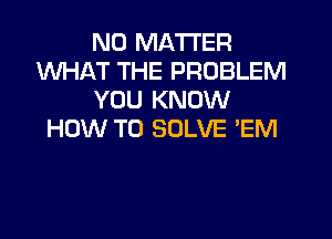 NO MATTER
WHAT THE PROBLEM
YOU KNOW

HOW TO SOLVE 'EM