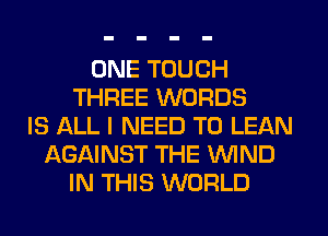 ONE TOUCH
THREE WORDS
IS ALL I NEED TO LEAN
AGAINST THE WIND
IN THIS WORLD