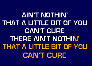 AIN'T NOTHIN'

THAT A LITTLE BIT OF YOU
CAN'T CURE
THERE AIN'T NOTHIN'
THAT A LITTLE BIT OF YOU

CAN'T CURE