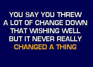 YOU SAY YOU THREW
A LOT OF CHANGE DOWN
THAT WISHING WELL
BUT IT NEVER REALLY
CHANGED A THING