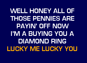 WELL HONEY ALL OF
THOSE PENNIES ARE
PAYIN' OFF NOW
I'M A BUYING YOU A
DIAMOND RING
LUCKY ME LUCKY YOU