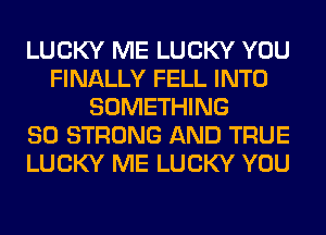 LUCKY ME LUCKY YOU
FINALLY FELL INTO
SOMETHING
SO STRONG AND TRUE
LUCKY ME LUCKY YOU