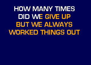 HOW MANY TIMES
DID WE GIVE UP
BUT WE ALWAYS
WORKED THINGS OUT