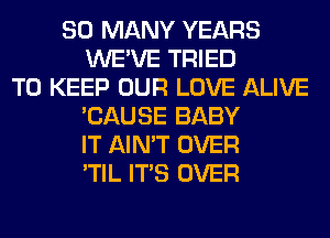 SO MANY YEARS
WE'VE TRIED
TO KEEP OUR LOVE ALIVE
'CAUSE BABY
IT AIN'T OVER
'TIL ITS OVER