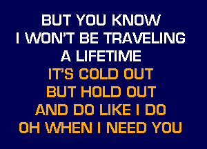 BUT YOU KNOW
I WON'T BE TRAVELING
A LIFETIME
ITIS COLD OUT
BUT HOLD OUT
AND DO LIKE I DO
0H INHEN I NEED YOU