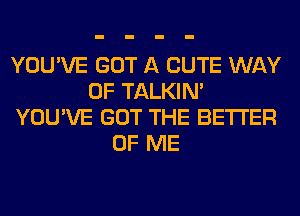 YOU'VE GOT A CUTE WAY
OF TALKIN'
YOU'VE GOT THE BETTER
OF ME