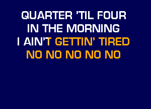 QUARTER 'TIL FOUR
IN THE MORNING

I AIN'T GETTIN' TIRED
N0 N0 N0 N0 N0