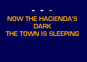 NOW THE HACIENDA'S
DARK
THE TOWN IS SLEEPING