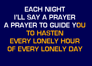 EACH NIGHT
I'LL SAY A PRAYER
A PRAYER T0 GUIDE YOU
TO HASTEN
EVERY LONELY HOUR
OF EVERY LONELY DAY
