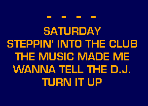 SATURDAY
STEPPIM INTO THE CLUB
THE MUSIC MADE ME
WANNA TELL THE D.J.
TURN IT UP