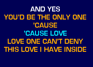 AND YES
YOU'D BE THE ONLY ONE
'CAUSE
'CAUSE LOVE
LOVE ONE CAN'T DENY
THIS LOVE I HAVE INSIDE