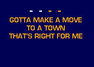 GOTTA MAKE A MOVE
TO A TOWN

THAT'S RIGHT FOR ME