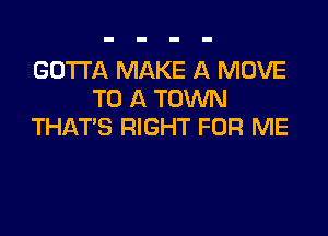 GOTTA MAKE A MOVE
TO A TOWN

THAT'S RIGHT FOR ME