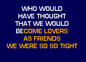 WHO WOULD
HAVE THOUGHT
THAT WE WOULD
BECOME LOVERS
AS FRIENDS
WE WERE SO SO TIGHT