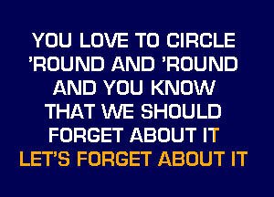 YOU LOVE TO CIRCLE
'ROUND AND 'ROUND
AND YOU KNOW
THAT WE SHOULD
FORGET ABOUT IT
LET'S FORGET ABOUT IT