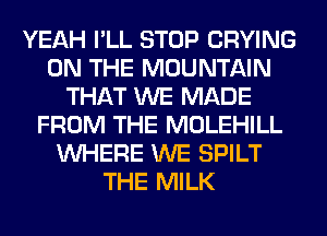 YEAH I'LL STOP CRYING
ON THE MOUNTAIN
THAT WE MADE
FROM THE MOLEHILL
WHERE WE SPILT
THE MILK