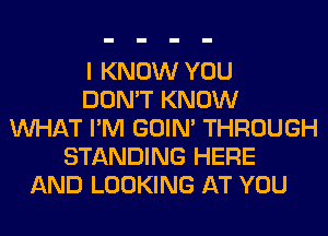 I KNOW YOU
DON'T KNOW
WHAT I'M GOIN' THROUGH
STANDING HERE
AND LOOKING AT YOU