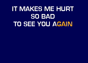 IT MAKES ME HURT
SO BAD
TO SEE YOU AGAIN