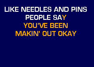 LIKE NEEDLES AND PINS
PEOPLE SAY
YOU'VE BEEN
MAKIM OUT OKAY