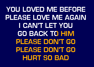 YOU LOVED ME BEFORE
PLEASE LOVE ME AGAIN
I CAN'T LET YOU
GO BACK TO HIM
PLEASE DON'T GO
PLEASE DON'T GO
HURT SO BAD