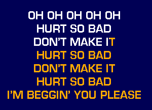 0H 0H 0H 0H 0H
HURT SO BAD
DON'T MAKE IT
HURT SO BAD
DON'T MAKE IT
HURT SO BAD
I'M BEGGIN' YOU PLEASE