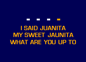 I SAID JUANITA

MY SWEET JAUNITA
WHAT ARE YOU UP TO