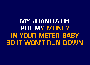 MY JUANITA OH
PUT MY MONEY
IN YOUR METER BABY
50 IT WON'T RUN DOWN