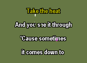 Takle the heat

And yet see it through
'Cause sometimes

it comes down to