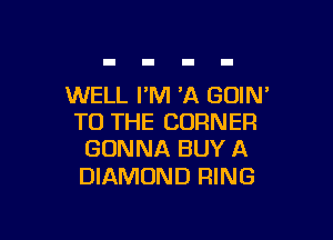 WELL PM 'A GOIN'

TO THE CORNER
GONNA BUY A

DIAMOND RING