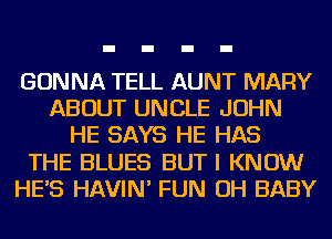 GONNA TELL AUNT MARY
ABOUT UNCLE JOHN
HE SAYS HE HAS
THE BLUES BUT I KNOW
HES HAVIN' FUN OH BABY