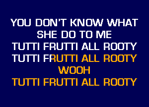 YOU DON'T KNOW WHAT
SHE DO TO ME
TU'ITI FRU'ITI ALL RUDTY
TU'ITI FRU'ITI ALL RUDTY
WUUH
TU'ITI FRU'ITI ALL RUDTY