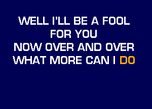 WELL I'LL BE A FOOL
FOR YOU
NOW OVER AND OVER
WHAT MORE CAN I DO