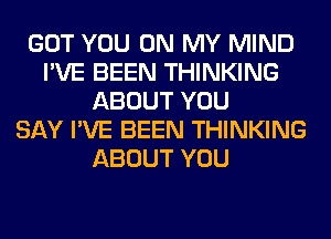 GOT YOU ON MY MIND
I'VE BEEN THINKING
ABOUT YOU
SAY I'VE BEEN THINKING
ABOUT YOU