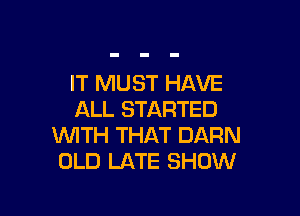 IT MUST HAVE

ALL STARTED
WITH THAT DARN
OLD LATE SHOW