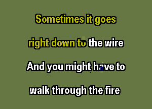 Sometimes it goes

right down to the wire

And you might hr've to

walk through the Fire