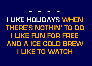 I LIKE HOLIDAYS INHEN
THERE'S NOTHIN' TO DO
I LIKE FUN FOR FREE
AND A ICE COLD BREW
I LIKE TO WATCH