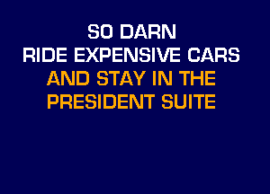 SO DARN
RIDE EXPENSIVE CARS
AND STAY IN THE
PRESIDENT SUITE