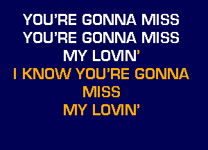 YOU'RE GONNA MISS
YOU'RE GONNA MISS
MY LOVIN'

I KNOW YOU'RE GONNA
MISS
MY LOVIN'